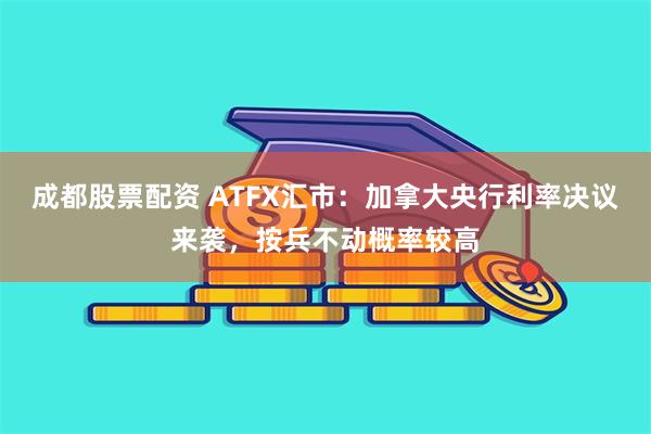 成都股票配资 ATFX汇市：加拿大央行利率决议来袭，按兵不动概率较高