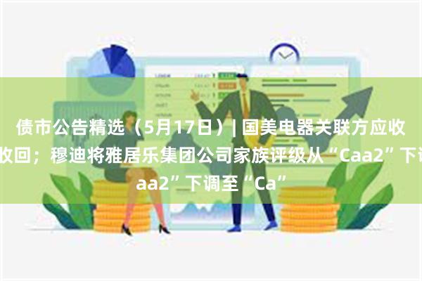 债市公告精选（5月17日）| 国美电器关联方应收款项无法收回；穆迪将雅居乐集团公司家族评级从“Caa2”下调至“Ca”