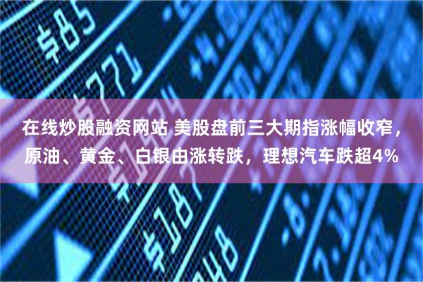 在线炒股融资网站 美股盘前三大期指涨幅收窄，原油、黄金、白银由涨转跌，理想汽车跌超4%