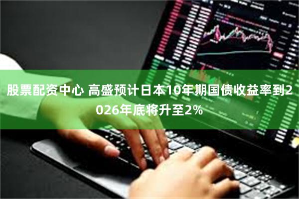 股票配资中心 高盛预计日本10年期国债收益率到2026年底将升至2%