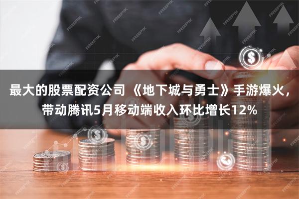 最大的股票配资公司 《地下城与勇士》手游爆火，带动腾讯5月移动端收入环比增长12%