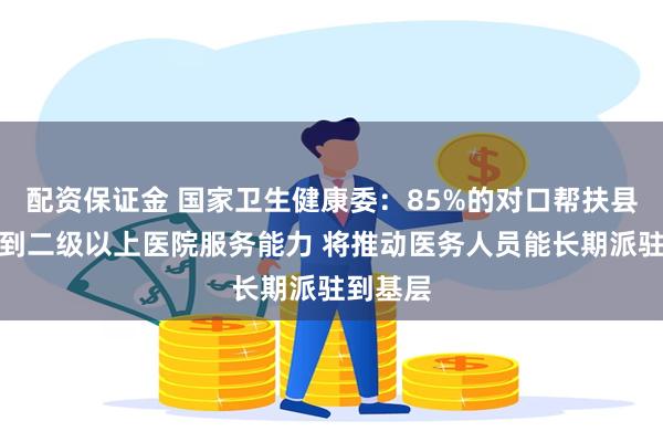 配资保证金 国家卫生健康委：85%的对口帮扶县医院达到二级以上医院服务能力 将推动医务人员能长期派驻到基层