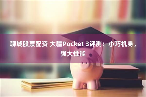 聊城股票配资 大疆Pocket 3评测：小巧机身，强大性能