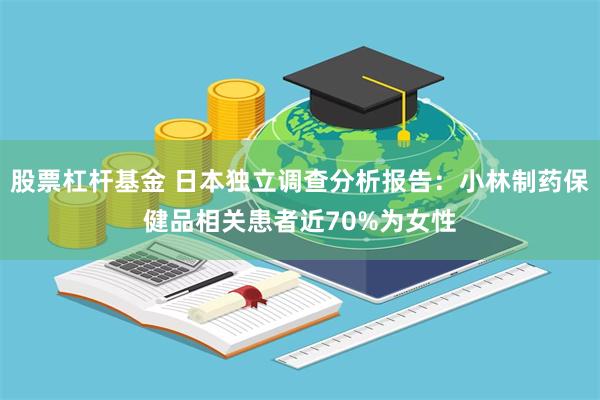 股票杠杆基金 日本独立调查分析报告：小林制药保健品相关患者近70%为女性