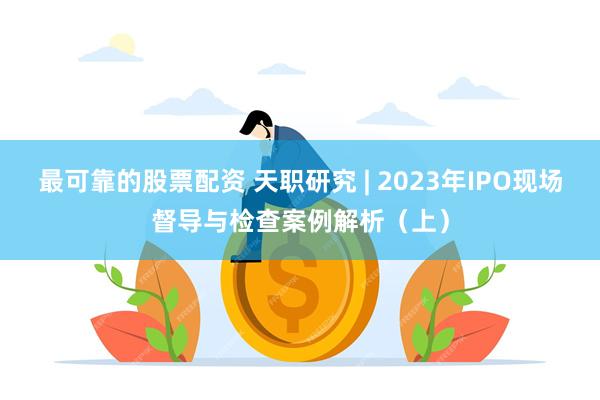 最可靠的股票配资 天职研究 | 2023年IPO现场督导与检查案例解析（上）