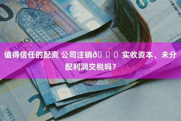 值得信任的配资 公司注销👉实收资本、未分配利润交税吗？