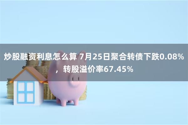 炒股融资利息怎么算 7月25日聚合转债下跌0.08%，转股溢价率67.45%