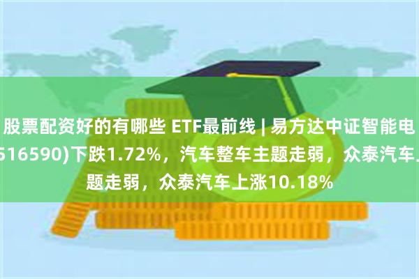 股票配资好的有哪些 ETF最前线 | 易方达中证智能电动汽车ETF(516590)下跌1.72%，汽车整车主题走弱，众泰汽车上涨10.18%