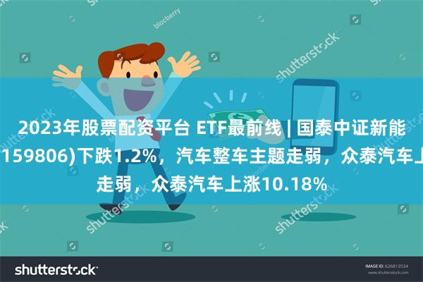 2023年股票配资平台 ETF最前线 | 国泰中证新能源汽车ETF(159806)下跌1.2%，汽车整车主题走弱，众泰汽车上涨10.18%