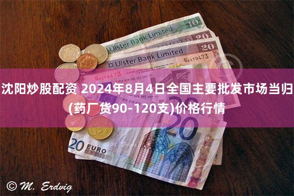 沈阳炒股配资 2024年8月4日全国主要批发市场当归(药厂货90-120支)价格行情