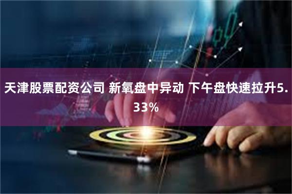 天津股票配资公司 新氧盘中异动 下午盘快速拉升5.33%