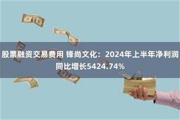 股票融资交易费用 锋尚文化：2024年上半年净利润同比增长5424.74%