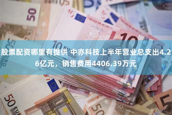 股票配资哪里有提供 中亦科技上半年营业总支出4.26亿元，销售费用4406.39万元