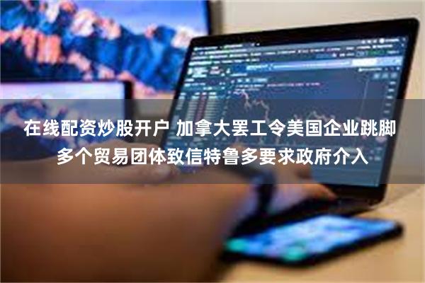 在线配资炒股开户 加拿大罢工令美国企业跳脚 多个贸易团体致信特鲁多要求政府介入