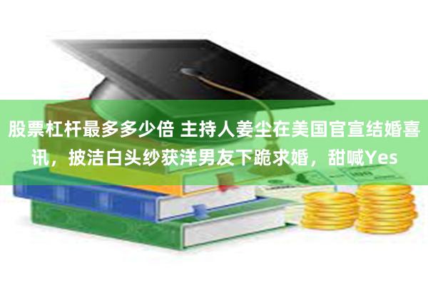 股票杠杆最多多少倍 主持人姜尘在美国官宣结婚喜讯，披洁白头纱获洋男友下跪求婚，甜喊Yes