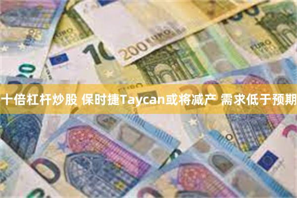 十倍杠杆炒股 保时捷Taycan或将减产 需求低于预期