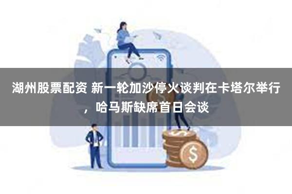 湖州股票配资 新一轮加沙停火谈判在卡塔尔举行，哈马斯缺席首日会谈