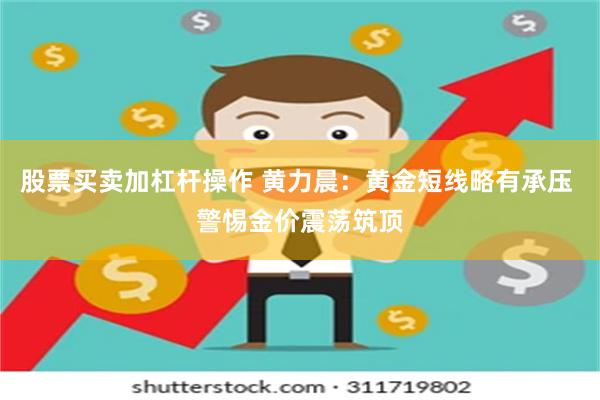 股票买卖加杠杆操作 黄力晨：黄金短线略有承压 警惕金价震荡筑顶