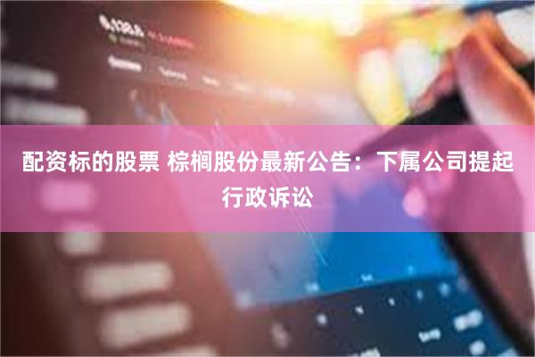 配资标的股票 棕榈股份最新公告：下属公司提起行政诉讼