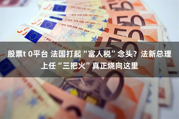 股票t 0平台 法国打起“富人税”念头？法新总理上任“三把火”真正烧向这里