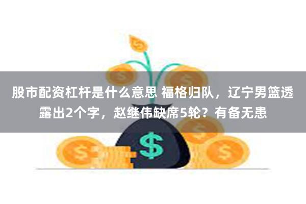 股市配资杠杆是什么意思 福格归队，辽宁男篮透露出2个字，赵继伟缺席5轮？有备无患