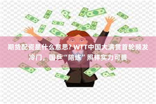 期货配资是什么意思? WTT中国大满贯首轮频发冷门，国乒“陪练”照样实力可畏