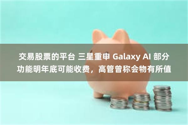 交易股票的平台 三星重申 Galaxy AI 部分功能明年底可能收费，高管曾称会物有所值