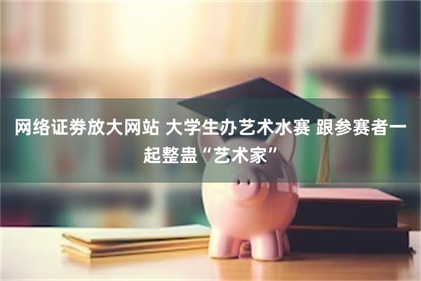 网络证劵放大网站 大学生办艺术水赛 跟参赛者一起整蛊“艺术家”