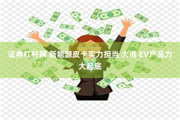 证券杠杆网 新能源皮卡实力担当 大道 EV产品力大起底