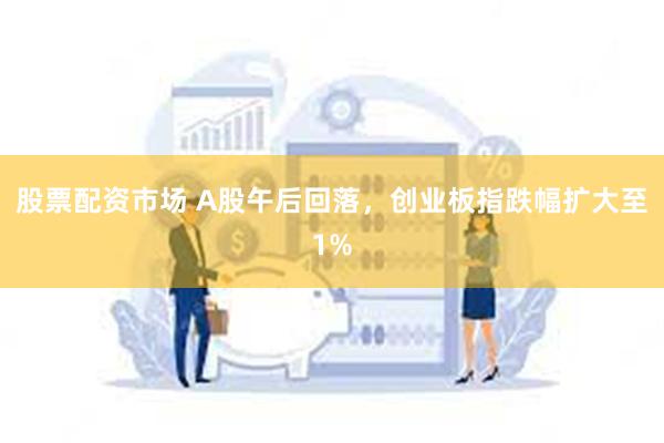 股票配资市场 A股午后回落，创业板指跌幅扩大至1%