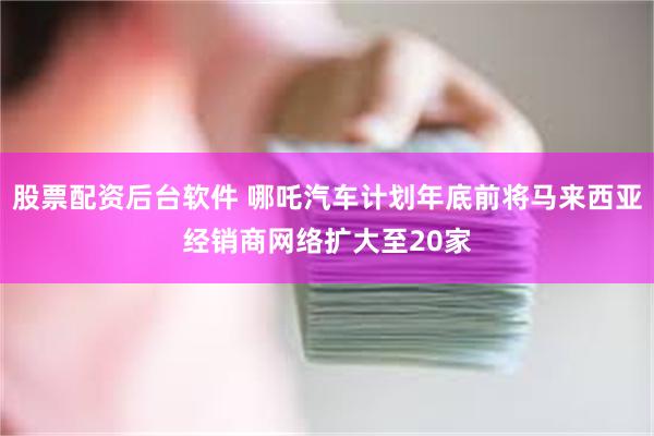 股票配资后台软件 哪吒汽车计划年底前将马来西亚经销商网络扩大至20家