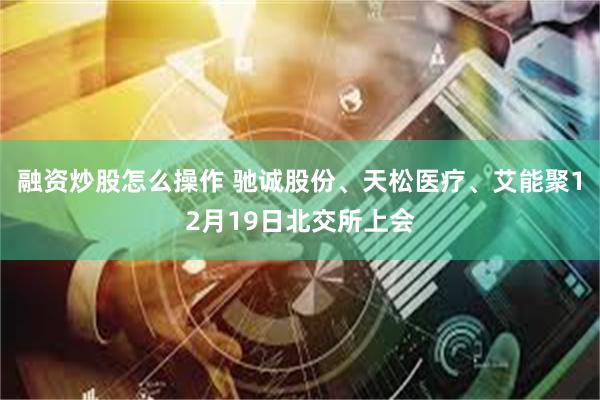 融资炒股怎么操作 驰诚股份、天松医疗、艾能聚12月19日北交所上会