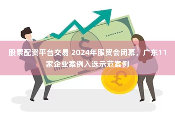 股票配资平台交易 2024年服贸会闭幕，广东11家企业案例入选示范案例