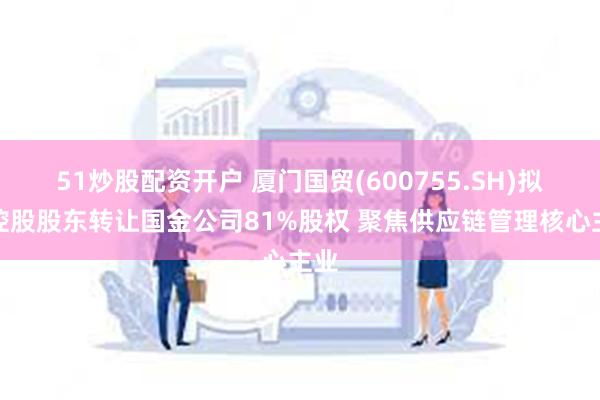 51炒股配资开户 厦门国贸(600755.SH)拟向控股股东转让国金公司81%股权 聚焦供应链管理核心主业