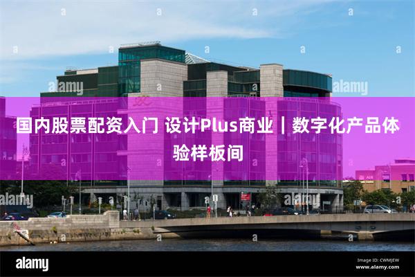 国内股票配资入门 设计Plus商业｜数字化产品体验样板间