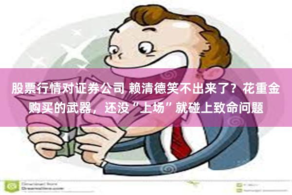 股票行情对证券公司 赖清德笑不出来了？花重金购买的武器，还没“上场”就碰上致命问题