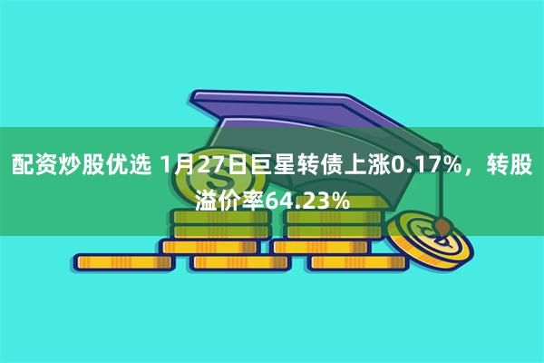 配资炒股优选 1月27日巨星转债上涨0.17%，转股溢价率64.23%