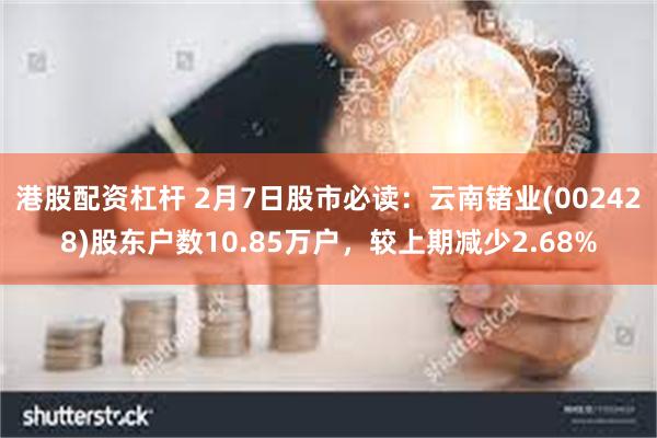 港股配资杠杆 2月7日股市必读：云南锗业(002428)股东户数10.85万户，较上期减少2.68%