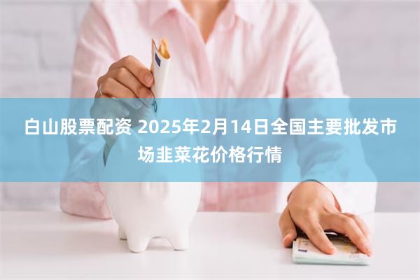 白山股票配资 2025年2月14日全国主要批发市场韭菜花价格行情