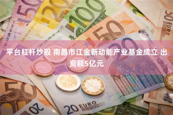 平台杠杆炒股 南昌市江金新动能产业基金成立 出资额5亿元