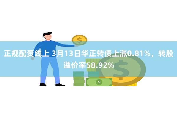 正规配资线上 3月13日华正转债上涨0.81%，转股溢价率58.92%