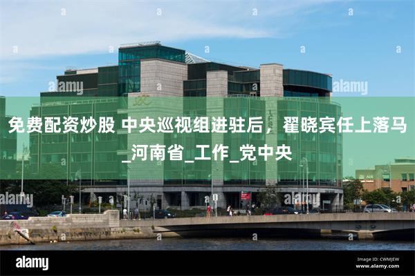 免费配资炒股 中央巡视组进驻后，翟晓宾任上落马_河南省_工作_党中央